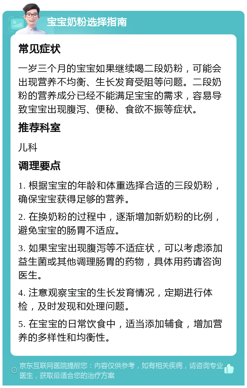 宝宝奶粉选择指南 常见症状 一岁三个月的宝宝如果继续喝二段奶粉，可能会出现营养不均衡、生长发育受阻等问题。二段奶粉的营养成分已经不能满足宝宝的需求，容易导致宝宝出现腹泻、便秘、食欲不振等症状。 推荐科室 儿科 调理要点 1. 根据宝宝的年龄和体重选择合适的三段奶粉，确保宝宝获得足够的营养。 2. 在换奶粉的过程中，逐渐增加新奶粉的比例，避免宝宝的肠胃不适应。 3. 如果宝宝出现腹泻等不适症状，可以考虑添加益生菌或其他调理肠胃的药物，具体用药请咨询医生。 4. 注意观察宝宝的生长发育情况，定期进行体检，及时发现和处理问题。 5. 在宝宝的日常饮食中，适当添加辅食，增加营养的多样性和均衡性。