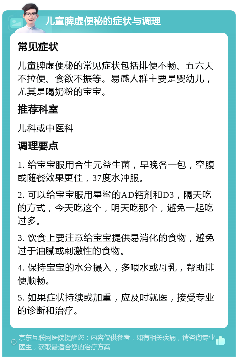 儿童脾虚便秘的症状与调理 常见症状 儿童脾虚便秘的常见症状包括排便不畅、五六天不拉便、食欲不振等。易感人群主要是婴幼儿，尤其是喝奶粉的宝宝。 推荐科室 儿科或中医科 调理要点 1. 给宝宝服用合生元益生菌，早晚各一包，空腹或随餐效果更佳，37度水冲服。 2. 可以给宝宝服用星鲨的AD钙剂和D3，隔天吃的方式，今天吃这个，明天吃那个，避免一起吃过多。 3. 饮食上要注意给宝宝提供易消化的食物，避免过于油腻或刺激性的食物。 4. 保持宝宝的水分摄入，多喂水或母乳，帮助排便顺畅。 5. 如果症状持续或加重，应及时就医，接受专业的诊断和治疗。