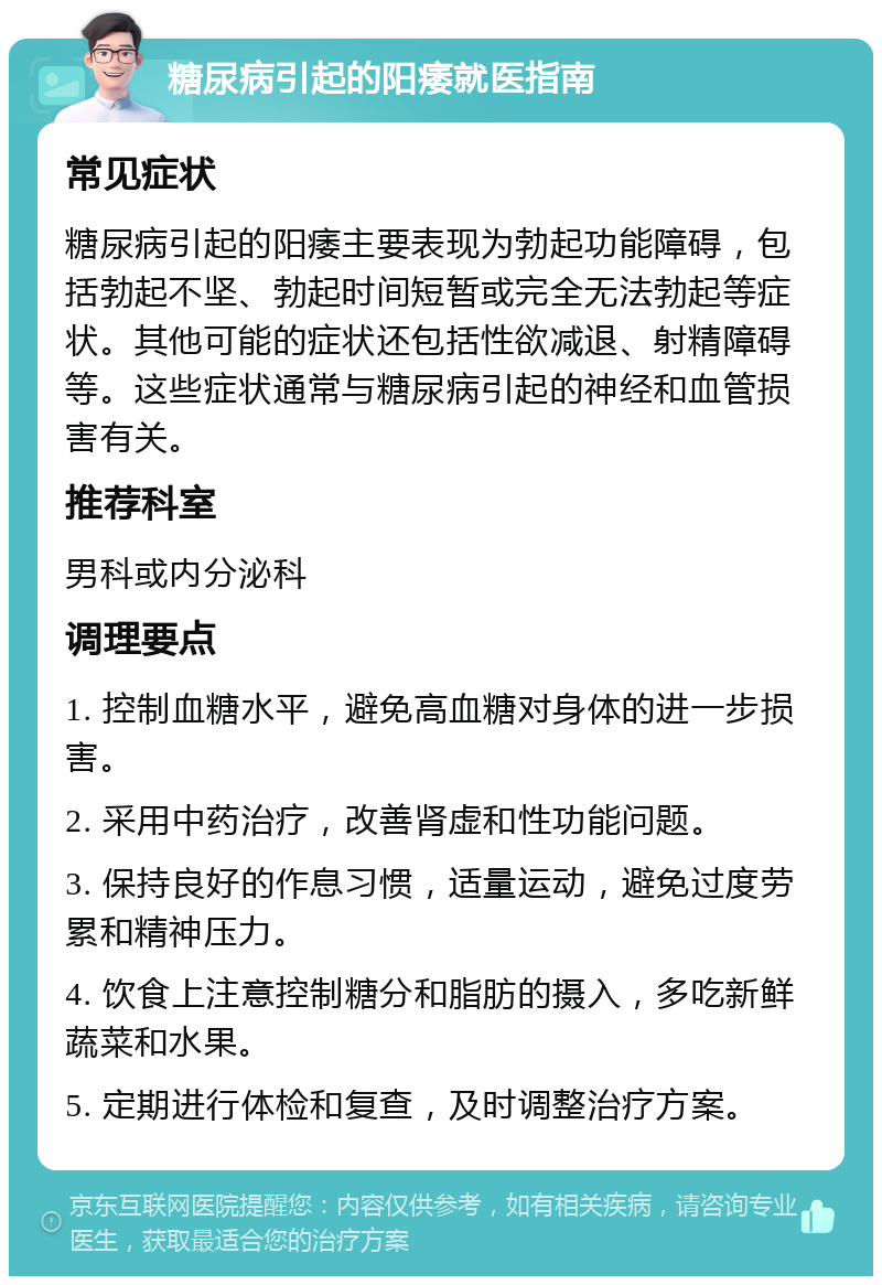 糖尿病引起的阳痿就医指南 常见症状 糖尿病引起的阳痿主要表现为勃起功能障碍，包括勃起不坚、勃起时间短暂或完全无法勃起等症状。其他可能的症状还包括性欲减退、射精障碍等。这些症状通常与糖尿病引起的神经和血管损害有关。 推荐科室 男科或内分泌科 调理要点 1. 控制血糖水平，避免高血糖对身体的进一步损害。 2. 采用中药治疗，改善肾虚和性功能问题。 3. 保持良好的作息习惯，适量运动，避免过度劳累和精神压力。 4. 饮食上注意控制糖分和脂肪的摄入，多吃新鲜蔬菜和水果。 5. 定期进行体检和复查，及时调整治疗方案。