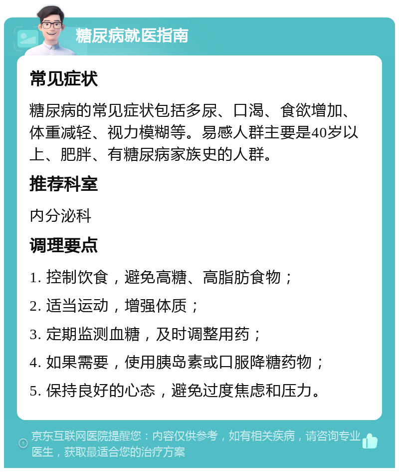 糖尿病就医指南 常见症状 糖尿病的常见症状包括多尿、口渴、食欲增加、体重减轻、视力模糊等。易感人群主要是40岁以上、肥胖、有糖尿病家族史的人群。 推荐科室 内分泌科 调理要点 1. 控制饮食，避免高糖、高脂肪食物； 2. 适当运动，增强体质； 3. 定期监测血糖，及时调整用药； 4. 如果需要，使用胰岛素或口服降糖药物； 5. 保持良好的心态，避免过度焦虑和压力。