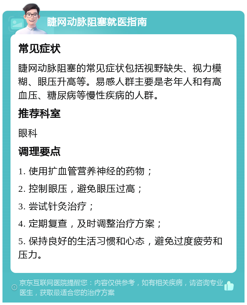 睫网动脉阻塞就医指南 常见症状 睫网动脉阻塞的常见症状包括视野缺失、视力模糊、眼压升高等。易感人群主要是老年人和有高血压、糖尿病等慢性疾病的人群。 推荐科室 眼科 调理要点 1. 使用扩血管营养神经的药物； 2. 控制眼压，避免眼压过高； 3. 尝试针灸治疗； 4. 定期复查，及时调整治疗方案； 5. 保持良好的生活习惯和心态，避免过度疲劳和压力。