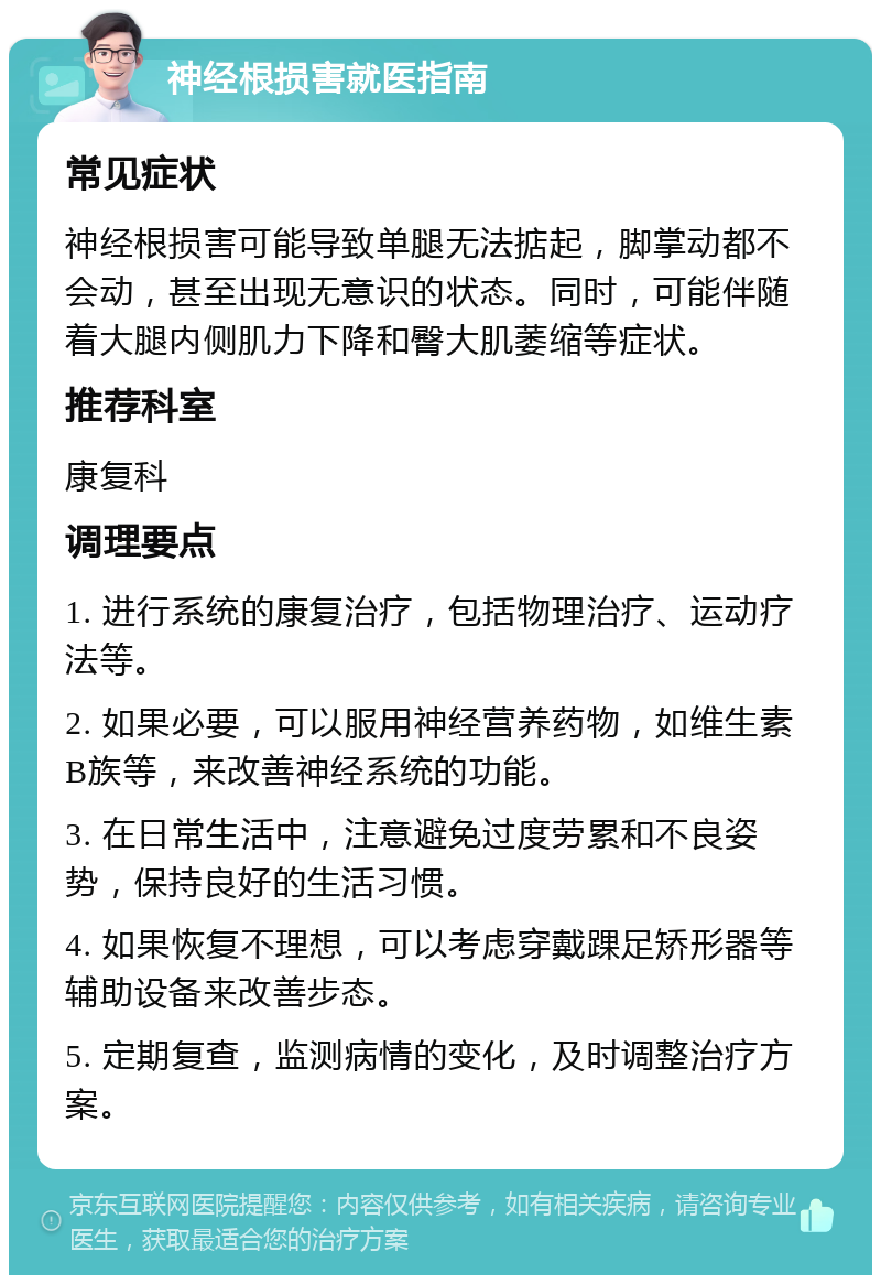 神经根损害就医指南 常见症状 神经根损害可能导致单腿无法掂起，脚掌动都不会动，甚至出现无意识的状态。同时，可能伴随着大腿内侧肌力下降和臀大肌萎缩等症状。 推荐科室 康复科 调理要点 1. 进行系统的康复治疗，包括物理治疗、运动疗法等。 2. 如果必要，可以服用神经营养药物，如维生素B族等，来改善神经系统的功能。 3. 在日常生活中，注意避免过度劳累和不良姿势，保持良好的生活习惯。 4. 如果恢复不理想，可以考虑穿戴踝足矫形器等辅助设备来改善步态。 5. 定期复查，监测病情的变化，及时调整治疗方案。