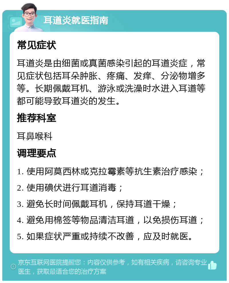 耳道炎就医指南 常见症状 耳道炎是由细菌或真菌感染引起的耳道炎症，常见症状包括耳朵肿胀、疼痛、发痒、分泌物增多等。长期佩戴耳机、游泳或洗澡时水进入耳道等都可能导致耳道炎的发生。 推荐科室 耳鼻喉科 调理要点 1. 使用阿莫西林或克拉霉素等抗生素治疗感染； 2. 使用碘伏进行耳道消毒； 3. 避免长时间佩戴耳机，保持耳道干燥； 4. 避免用棉签等物品清洁耳道，以免损伤耳道； 5. 如果症状严重或持续不改善，应及时就医。