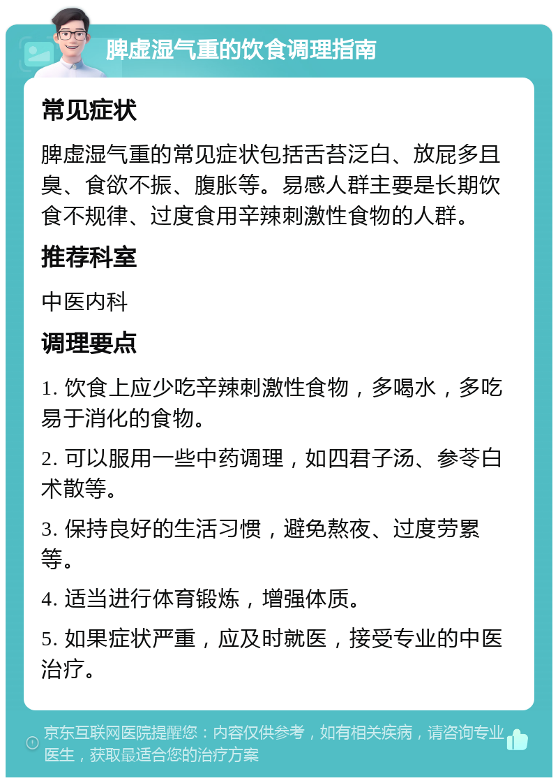 脾虚湿气重的饮食调理指南 常见症状 脾虚湿气重的常见症状包括舌苔泛白、放屁多且臭、食欲不振、腹胀等。易感人群主要是长期饮食不规律、过度食用辛辣刺激性食物的人群。 推荐科室 中医内科 调理要点 1. 饮食上应少吃辛辣刺激性食物，多喝水，多吃易于消化的食物。 2. 可以服用一些中药调理，如四君子汤、参苓白术散等。 3. 保持良好的生活习惯，避免熬夜、过度劳累等。 4. 适当进行体育锻炼，增强体质。 5. 如果症状严重，应及时就医，接受专业的中医治疗。