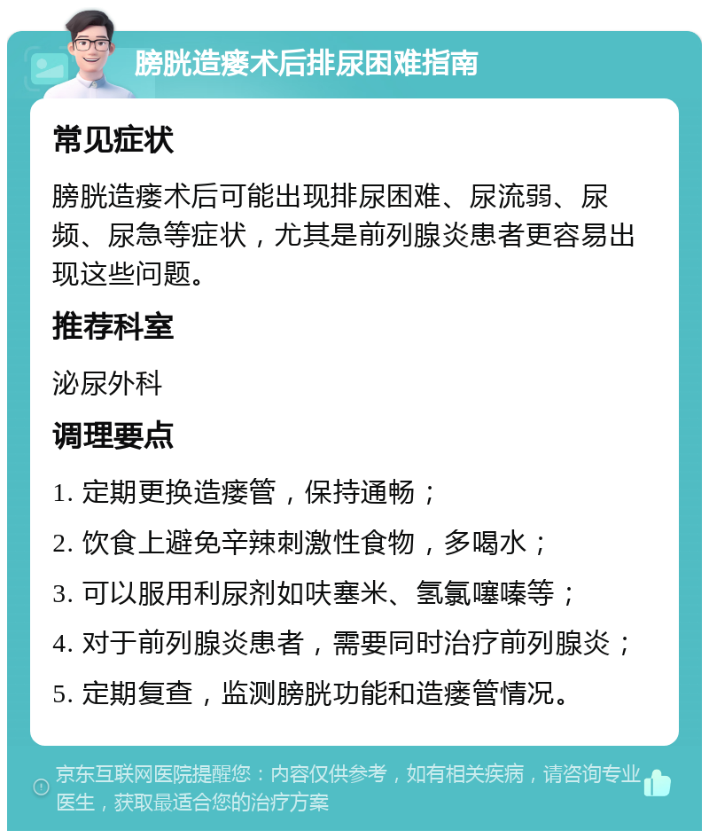 膀胱造瘘术后排尿困难指南 常见症状 膀胱造瘘术后可能出现排尿困难、尿流弱、尿频、尿急等症状，尤其是前列腺炎患者更容易出现这些问题。 推荐科室 泌尿外科 调理要点 1. 定期更换造瘘管，保持通畅； 2. 饮食上避免辛辣刺激性食物，多喝水； 3. 可以服用利尿剂如呋塞米、氢氯噻嗪等； 4. 对于前列腺炎患者，需要同时治疗前列腺炎； 5. 定期复查，监测膀胱功能和造瘘管情况。