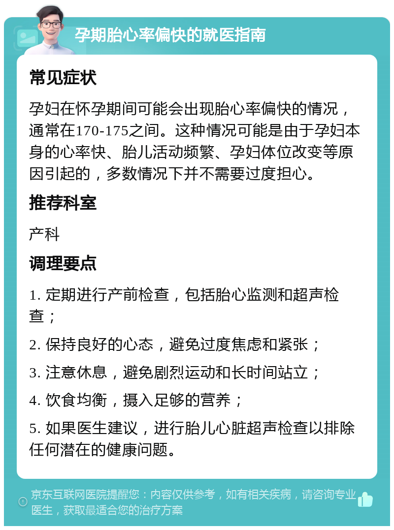 孕期胎心率偏快的就医指南 常见症状 孕妇在怀孕期间可能会出现胎心率偏快的情况，通常在170-175之间。这种情况可能是由于孕妇本身的心率快、胎儿活动频繁、孕妇体位改变等原因引起的，多数情况下并不需要过度担心。 推荐科室 产科 调理要点 1. 定期进行产前检查，包括胎心监测和超声检查； 2. 保持良好的心态，避免过度焦虑和紧张； 3. 注意休息，避免剧烈运动和长时间站立； 4. 饮食均衡，摄入足够的营养； 5. 如果医生建议，进行胎儿心脏超声检查以排除任何潜在的健康问题。