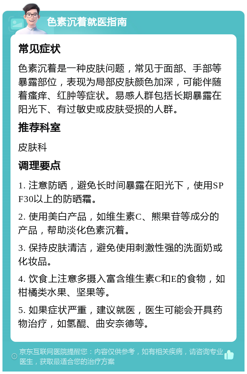 色素沉着就医指南 常见症状 色素沉着是一种皮肤问题，常见于面部、手部等暴露部位，表现为局部皮肤颜色加深，可能伴随着瘙痒、红肿等症状。易感人群包括长期暴露在阳光下、有过敏史或皮肤受损的人群。 推荐科室 皮肤科 调理要点 1. 注意防晒，避免长时间暴露在阳光下，使用SPF30以上的防晒霜。 2. 使用美白产品，如维生素C、熊果苷等成分的产品，帮助淡化色素沉着。 3. 保持皮肤清洁，避免使用刺激性强的洗面奶或化妆品。 4. 饮食上注意多摄入富含维生素C和E的食物，如柑橘类水果、坚果等。 5. 如果症状严重，建议就医，医生可能会开具药物治疗，如氢醌、曲安奈德等。