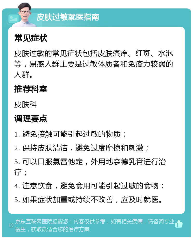 皮肤过敏就医指南 常见症状 皮肤过敏的常见症状包括皮肤瘙痒、红斑、水泡等，易感人群主要是过敏体质者和免疫力较弱的人群。 推荐科室 皮肤科 调理要点 1. 避免接触可能引起过敏的物质； 2. 保持皮肤清洁，避免过度摩擦和刺激； 3. 可以口服氯雷他定，外用地奈德乳膏进行治疗； 4. 注意饮食，避免食用可能引起过敏的食物； 5. 如果症状加重或持续不改善，应及时就医。