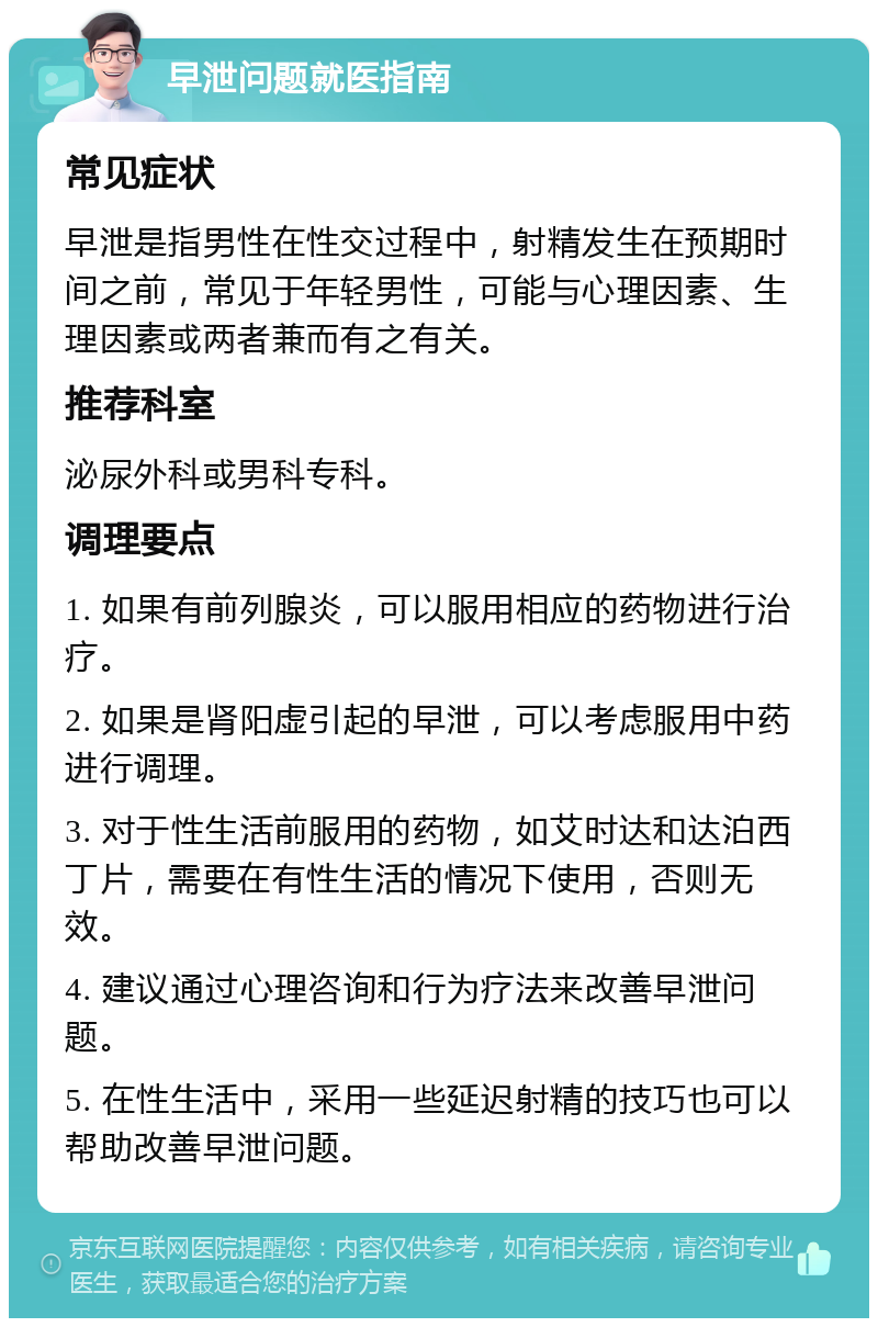 早泄问题就医指南 常见症状 早泄是指男性在性交过程中，射精发生在预期时间之前，常见于年轻男性，可能与心理因素、生理因素或两者兼而有之有关。 推荐科室 泌尿外科或男科专科。 调理要点 1. 如果有前列腺炎，可以服用相应的药物进行治疗。 2. 如果是肾阳虚引起的早泄，可以考虑服用中药进行调理。 3. 对于性生活前服用的药物，如艾时达和达泊西丁片，需要在有性生活的情况下使用，否则无效。 4. 建议通过心理咨询和行为疗法来改善早泄问题。 5. 在性生活中，采用一些延迟射精的技巧也可以帮助改善早泄问题。