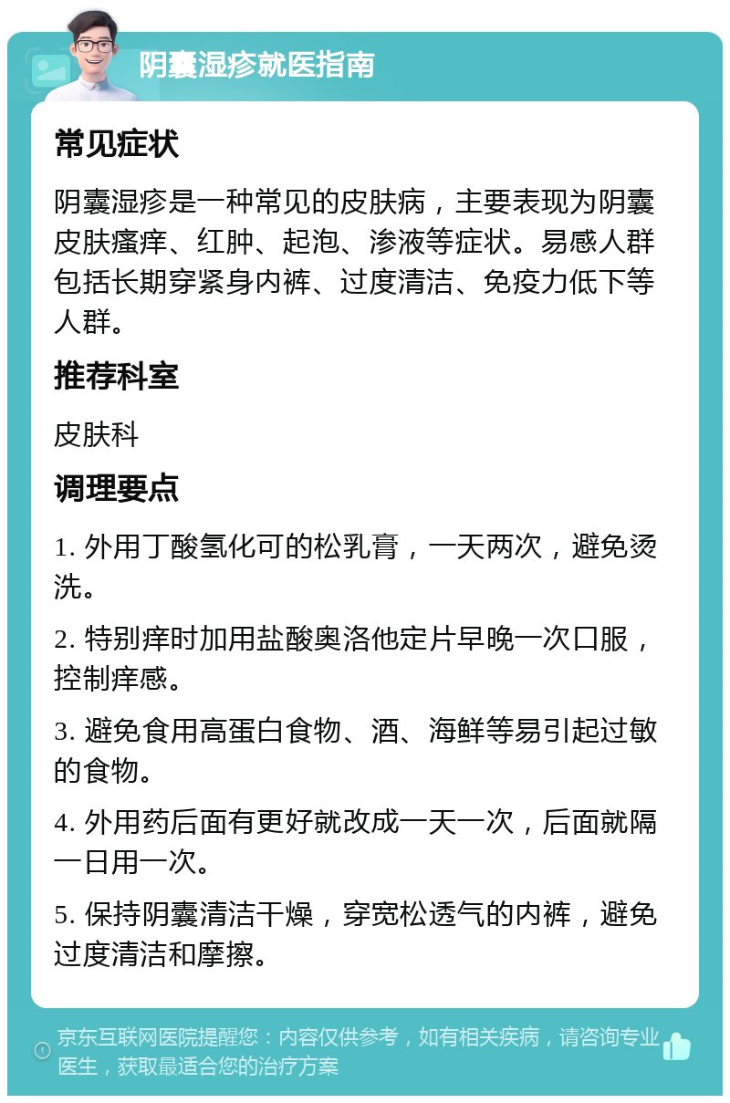 阴囊湿疹就医指南 常见症状 阴囊湿疹是一种常见的皮肤病，主要表现为阴囊皮肤瘙痒、红肿、起泡、渗液等症状。易感人群包括长期穿紧身内裤、过度清洁、免疫力低下等人群。 推荐科室 皮肤科 调理要点 1. 外用丁酸氢化可的松乳膏，一天两次，避免烫洗。 2. 特别痒时加用盐酸奥洛他定片早晚一次口服，控制痒感。 3. 避免食用高蛋白食物、酒、海鲜等易引起过敏的食物。 4. 外用药后面有更好就改成一天一次，后面就隔一日用一次。 5. 保持阴囊清洁干燥，穿宽松透气的内裤，避免过度清洁和摩擦。