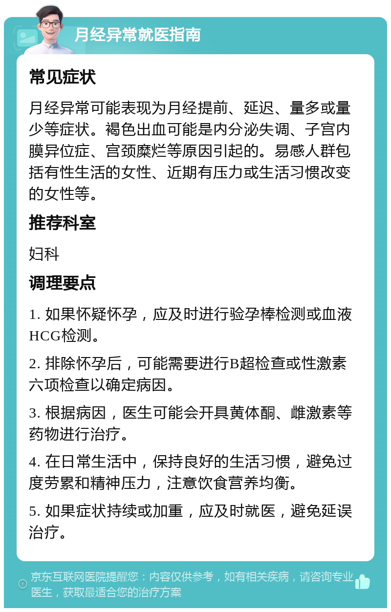 月经异常就医指南 常见症状 月经异常可能表现为月经提前、延迟、量多或量少等症状。褐色出血可能是内分泌失调、子宫内膜异位症、宫颈糜烂等原因引起的。易感人群包括有性生活的女性、近期有压力或生活习惯改变的女性等。 推荐科室 妇科 调理要点 1. 如果怀疑怀孕，应及时进行验孕棒检测或血液HCG检测。 2. 排除怀孕后，可能需要进行B超检查或性激素六项检查以确定病因。 3. 根据病因，医生可能会开具黄体酮、雌激素等药物进行治疗。 4. 在日常生活中，保持良好的生活习惯，避免过度劳累和精神压力，注意饮食营养均衡。 5. 如果症状持续或加重，应及时就医，避免延误治疗。