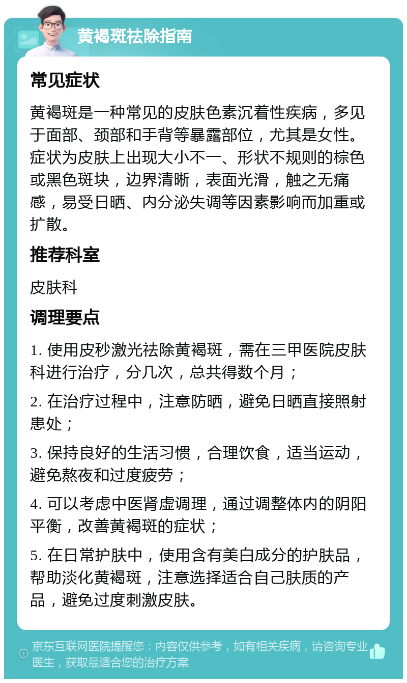 黄褐斑祛除指南 常见症状 黄褐斑是一种常见的皮肤色素沉着性疾病，多见于面部、颈部和手背等暴露部位，尤其是女性。症状为皮肤上出现大小不一、形状不规则的棕色或黑色斑块，边界清晰，表面光滑，触之无痛感，易受日晒、内分泌失调等因素影响而加重或扩散。 推荐科室 皮肤科 调理要点 1. 使用皮秒激光祛除黄褐斑，需在三甲医院皮肤科进行治疗，分几次，总共得数个月； 2. 在治疗过程中，注意防晒，避免日晒直接照射患处； 3. 保持良好的生活习惯，合理饮食，适当运动，避免熬夜和过度疲劳； 4. 可以考虑中医肾虚调理，通过调整体内的阴阳平衡，改善黄褐斑的症状； 5. 在日常护肤中，使用含有美白成分的护肤品，帮助淡化黄褐斑，注意选择适合自己肤质的产品，避免过度刺激皮肤。