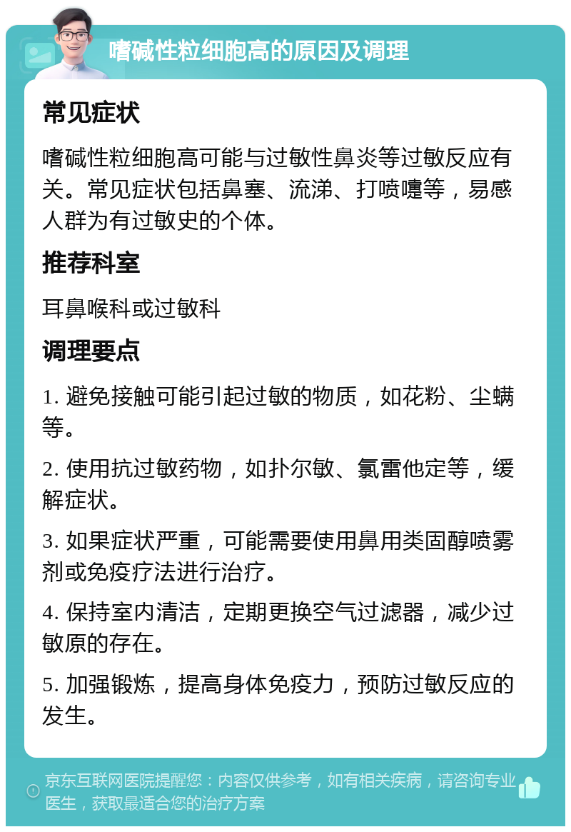 嗜碱性粒细胞高的原因及调理 常见症状 嗜碱性粒细胞高可能与过敏性鼻炎等过敏反应有关。常见症状包括鼻塞、流涕、打喷嚏等，易感人群为有过敏史的个体。 推荐科室 耳鼻喉科或过敏科 调理要点 1. 避免接触可能引起过敏的物质，如花粉、尘螨等。 2. 使用抗过敏药物，如扑尔敏、氯雷他定等，缓解症状。 3. 如果症状严重，可能需要使用鼻用类固醇喷雾剂或免疫疗法进行治疗。 4. 保持室内清洁，定期更换空气过滤器，减少过敏原的存在。 5. 加强锻炼，提高身体免疫力，预防过敏反应的发生。