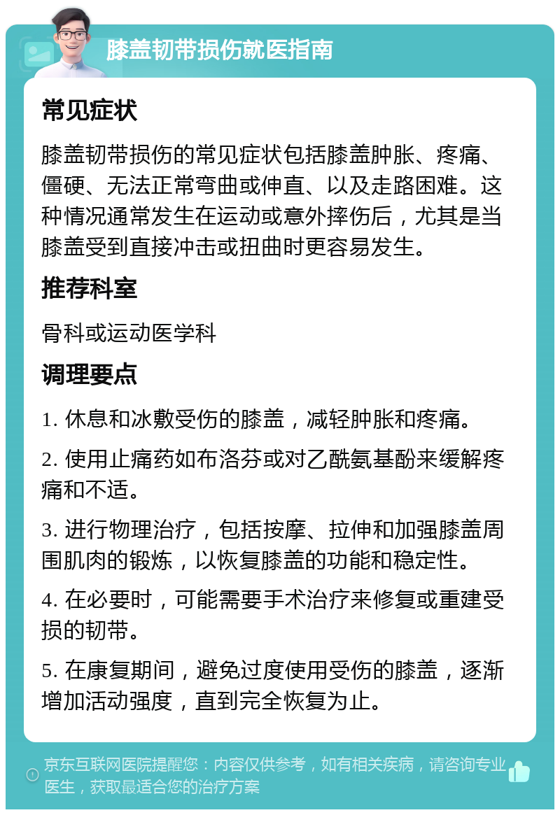 膝盖韧带损伤就医指南 常见症状 膝盖韧带损伤的常见症状包括膝盖肿胀、疼痛、僵硬、无法正常弯曲或伸直、以及走路困难。这种情况通常发生在运动或意外摔伤后，尤其是当膝盖受到直接冲击或扭曲时更容易发生。 推荐科室 骨科或运动医学科 调理要点 1. 休息和冰敷受伤的膝盖，减轻肿胀和疼痛。 2. 使用止痛药如布洛芬或对乙酰氨基酚来缓解疼痛和不适。 3. 进行物理治疗，包括按摩、拉伸和加强膝盖周围肌肉的锻炼，以恢复膝盖的功能和稳定性。 4. 在必要时，可能需要手术治疗来修复或重建受损的韧带。 5. 在康复期间，避免过度使用受伤的膝盖，逐渐增加活动强度，直到完全恢复为止。