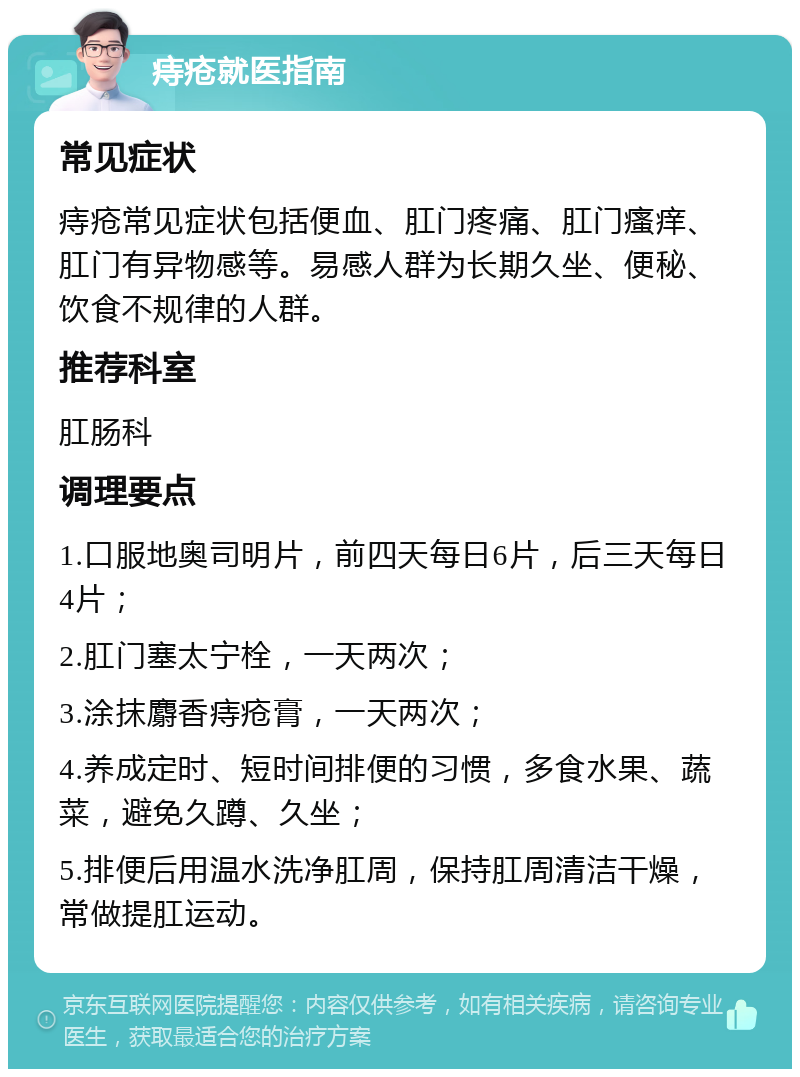 痔疮就医指南 常见症状 痔疮常见症状包括便血、肛门疼痛、肛门瘙痒、肛门有异物感等。易感人群为长期久坐、便秘、饮食不规律的人群。 推荐科室 肛肠科 调理要点 1.口服地奥司明片，前四天每日6片，后三天每日4片； 2.肛门塞太宁栓，一天两次； 3.涂抹麝香痔疮膏，一天两次； 4.养成定时、短时间排便的习惯，多食水果、蔬菜，避免久蹲、久坐； 5.排便后用温水洗净肛周，保持肛周清洁干燥，常做提肛运动。