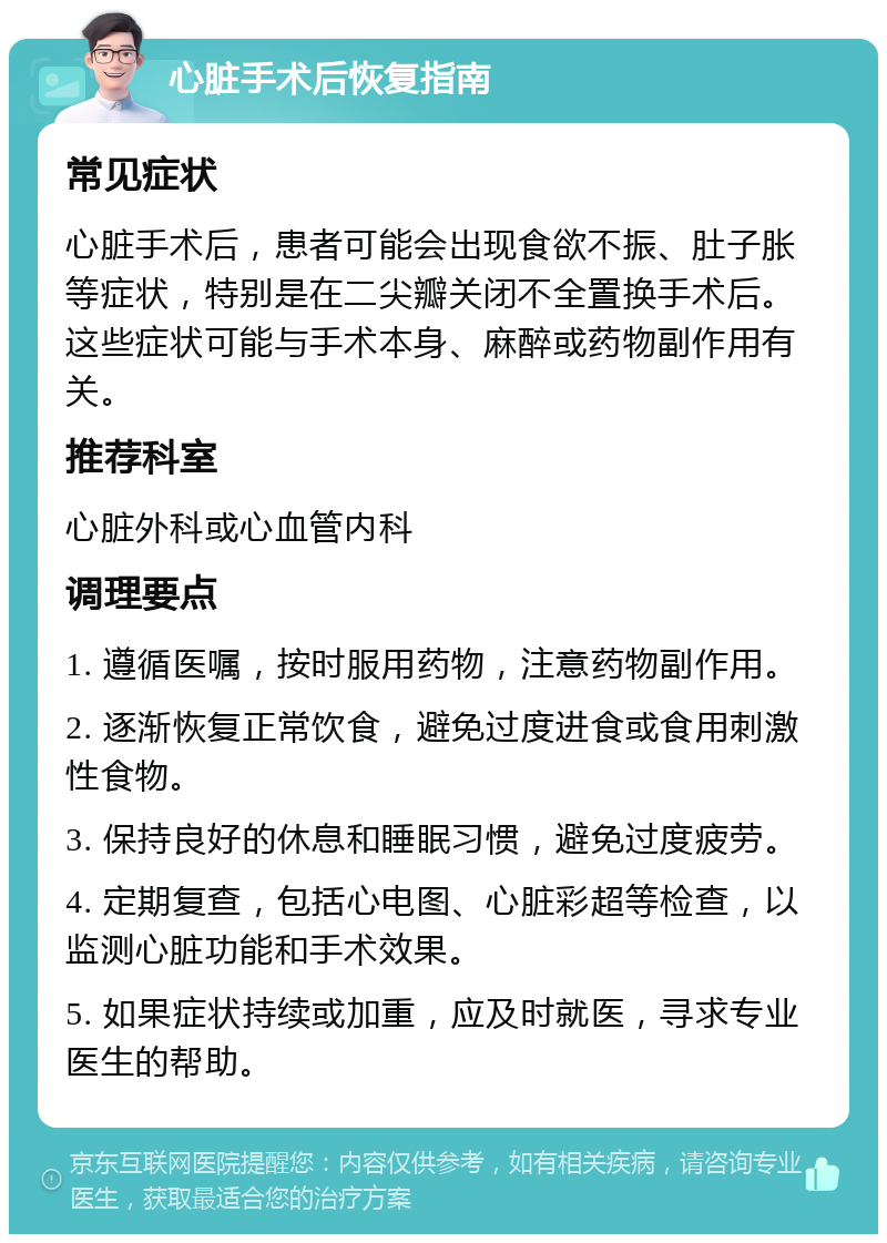 心脏手术后恢复指南 常见症状 心脏手术后，患者可能会出现食欲不振、肚子胀等症状，特别是在二尖瓣关闭不全置换手术后。这些症状可能与手术本身、麻醉或药物副作用有关。 推荐科室 心脏外科或心血管内科 调理要点 1. 遵循医嘱，按时服用药物，注意药物副作用。 2. 逐渐恢复正常饮食，避免过度进食或食用刺激性食物。 3. 保持良好的休息和睡眠习惯，避免过度疲劳。 4. 定期复查，包括心电图、心脏彩超等检查，以监测心脏功能和手术效果。 5. 如果症状持续或加重，应及时就医，寻求专业医生的帮助。