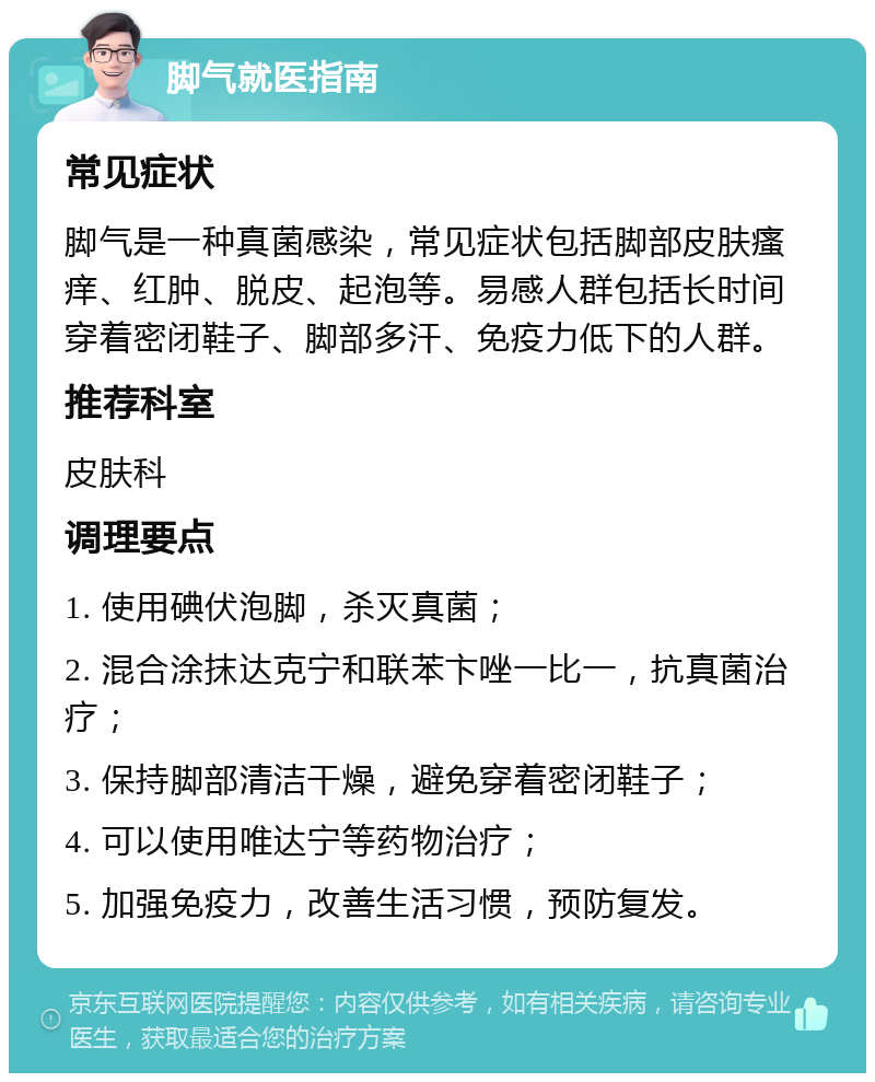 脚气就医指南 常见症状 脚气是一种真菌感染，常见症状包括脚部皮肤瘙痒、红肿、脱皮、起泡等。易感人群包括长时间穿着密闭鞋子、脚部多汗、免疫力低下的人群。 推荐科室 皮肤科 调理要点 1. 使用碘伏泡脚，杀灭真菌； 2. 混合涂抹达克宁和联苯卞唑一比一，抗真菌治疗； 3. 保持脚部清洁干燥，避免穿着密闭鞋子； 4. 可以使用唯达宁等药物治疗； 5. 加强免疫力，改善生活习惯，预防复发。