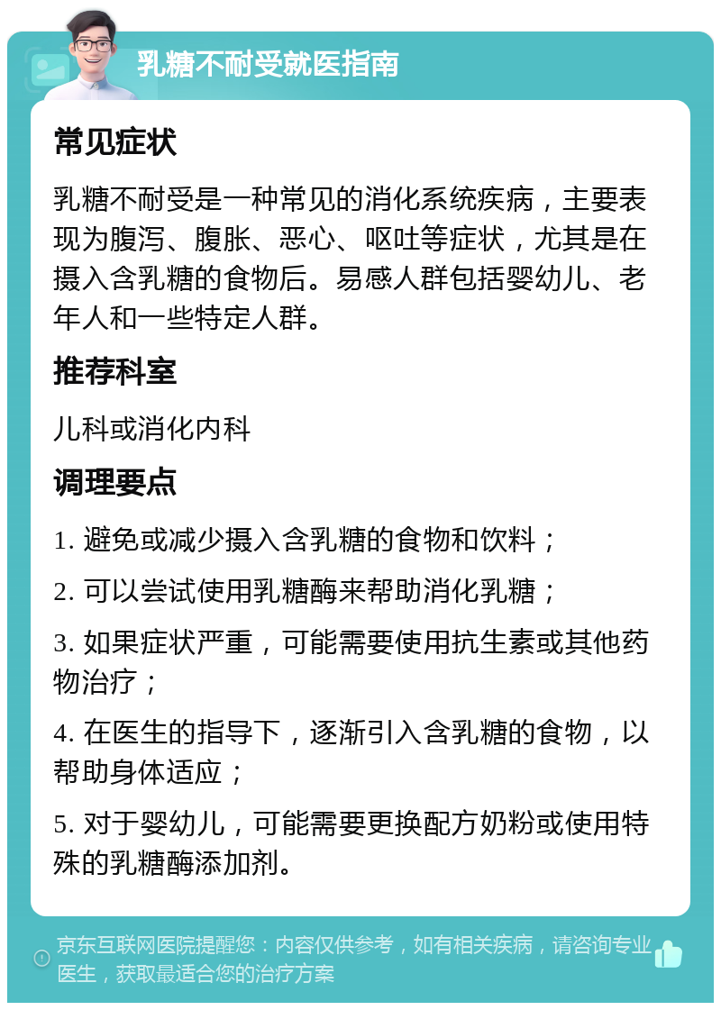 乳糖不耐受就医指南 常见症状 乳糖不耐受是一种常见的消化系统疾病，主要表现为腹泻、腹胀、恶心、呕吐等症状，尤其是在摄入含乳糖的食物后。易感人群包括婴幼儿、老年人和一些特定人群。 推荐科室 儿科或消化内科 调理要点 1. 避免或减少摄入含乳糖的食物和饮料； 2. 可以尝试使用乳糖酶来帮助消化乳糖； 3. 如果症状严重，可能需要使用抗生素或其他药物治疗； 4. 在医生的指导下，逐渐引入含乳糖的食物，以帮助身体适应； 5. 对于婴幼儿，可能需要更换配方奶粉或使用特殊的乳糖酶添加剂。