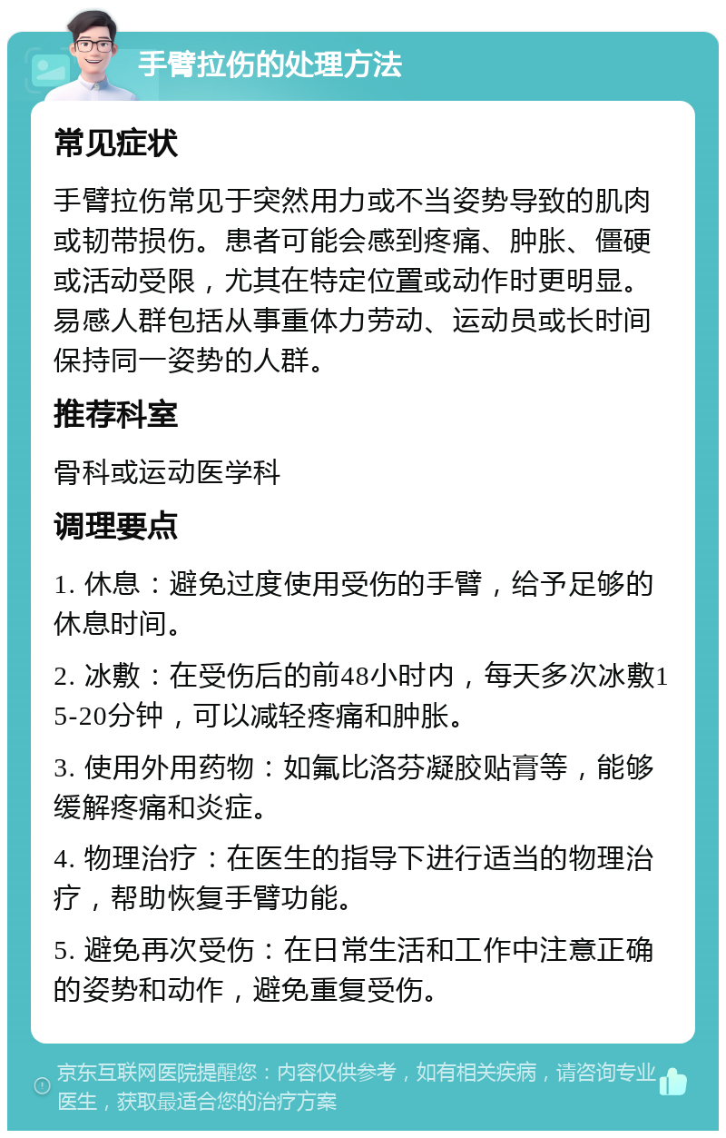 手臂拉伤的处理方法 常见症状 手臂拉伤常见于突然用力或不当姿势导致的肌肉或韧带损伤。患者可能会感到疼痛、肿胀、僵硬或活动受限，尤其在特定位置或动作时更明显。易感人群包括从事重体力劳动、运动员或长时间保持同一姿势的人群。 推荐科室 骨科或运动医学科 调理要点 1. 休息：避免过度使用受伤的手臂，给予足够的休息时间。 2. 冰敷：在受伤后的前48小时内，每天多次冰敷15-20分钟，可以减轻疼痛和肿胀。 3. 使用外用药物：如氟比洛芬凝胶贴膏等，能够缓解疼痛和炎症。 4. 物理治疗：在医生的指导下进行适当的物理治疗，帮助恢复手臂功能。 5. 避免再次受伤：在日常生活和工作中注意正确的姿势和动作，避免重复受伤。