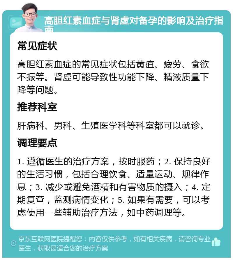 高胆红素血症与肾虚对备孕的影响及治疗指南 常见症状 高胆红素血症的常见症状包括黄疸、疲劳、食欲不振等。肾虚可能导致性功能下降、精液质量下降等问题。 推荐科室 肝病科、男科、生殖医学科等科室都可以就诊。 调理要点 1. 遵循医生的治疗方案，按时服药；2. 保持良好的生活习惯，包括合理饮食、适量运动、规律作息；3. 减少或避免酒精和有害物质的摄入；4. 定期复查，监测病情变化；5. 如果有需要，可以考虑使用一些辅助治疗方法，如中药调理等。