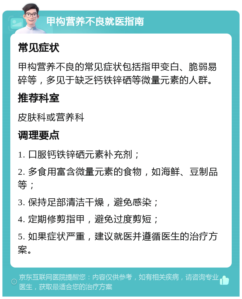 甲构营养不良就医指南 常见症状 甲构营养不良的常见症状包括指甲变白、脆弱易碎等，多见于缺乏钙铁锌硒等微量元素的人群。 推荐科室 皮肤科或营养科 调理要点 1. 口服钙铁锌硒元素补充剂； 2. 多食用富含微量元素的食物，如海鲜、豆制品等； 3. 保持足部清洁干燥，避免感染； 4. 定期修剪指甲，避免过度剪短； 5. 如果症状严重，建议就医并遵循医生的治疗方案。