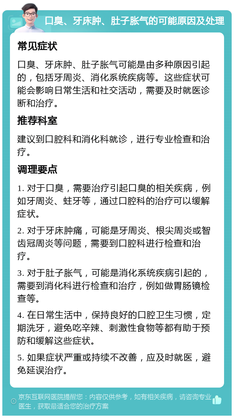 口臭、牙床肿、肚子胀气的可能原因及处理 常见症状 口臭、牙床肿、肚子胀气可能是由多种原因引起的，包括牙周炎、消化系统疾病等。这些症状可能会影响日常生活和社交活动，需要及时就医诊断和治疗。 推荐科室 建议到口腔科和消化科就诊，进行专业检查和治疗。 调理要点 1. 对于口臭，需要治疗引起口臭的相关疾病，例如牙周炎、蛀牙等，通过口腔科的治疗可以缓解症状。 2. 对于牙床肿痛，可能是牙周炎、根尖周炎或智齿冠周炎等问题，需要到口腔科进行检查和治疗。 3. 对于肚子胀气，可能是消化系统疾病引起的，需要到消化科进行检查和治疗，例如做胃肠镜检查等。 4. 在日常生活中，保持良好的口腔卫生习惯，定期洗牙，避免吃辛辣、刺激性食物等都有助于预防和缓解这些症状。 5. 如果症状严重或持续不改善，应及时就医，避免延误治疗。