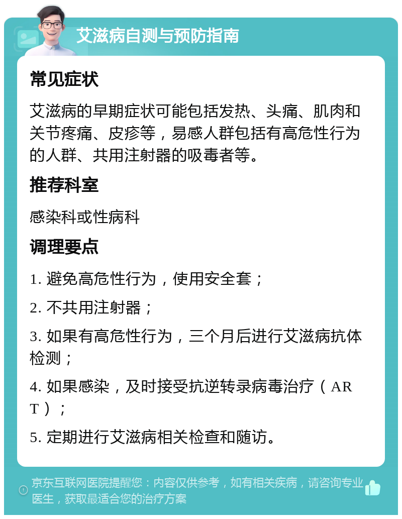 艾滋病自测与预防指南 常见症状 艾滋病的早期症状可能包括发热、头痛、肌肉和关节疼痛、皮疹等，易感人群包括有高危性行为的人群、共用注射器的吸毒者等。 推荐科室 感染科或性病科 调理要点 1. 避免高危性行为，使用安全套； 2. 不共用注射器； 3. 如果有高危性行为，三个月后进行艾滋病抗体检测； 4. 如果感染，及时接受抗逆转录病毒治疗（ART）； 5. 定期进行艾滋病相关检查和随访。