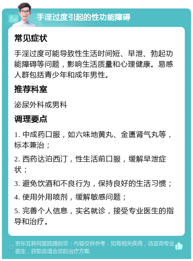 手淫过度引起的性功能障碍 常见症状 手淫过度可能导致性生活时间短、早泄、勃起功能障碍等问题，影响生活质量和心理健康。易感人群包括青少年和成年男性。 推荐科室 泌尿外科或男科 调理要点 1. 中成药口服，如六味地黄丸、金匮肾气丸等，标本兼治； 2. 西药达泊西汀，性生活前口服，缓解早泄症状； 3. 避免饮酒和不良行为，保持良好的生活习惯； 4. 使用外用喷剂，缓解敏感问题； 5. 完善个人信息，实名就诊，接受专业医生的指导和治疗。