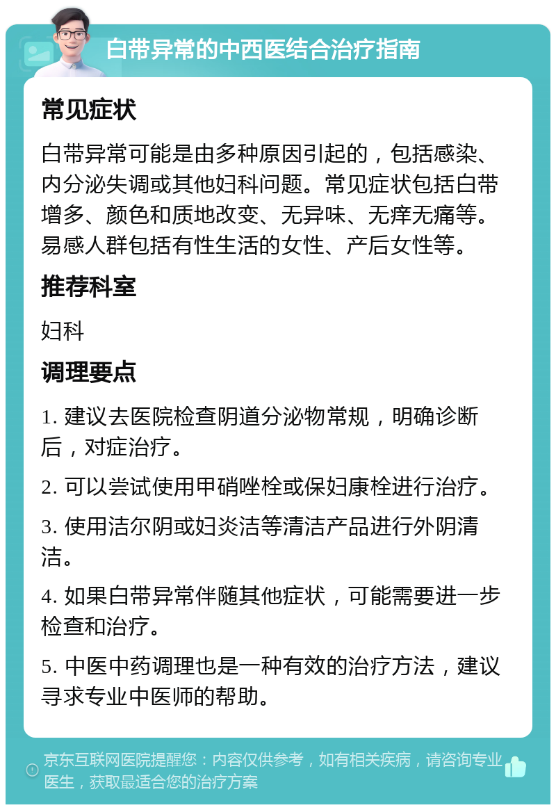 白带异常的中西医结合治疗指南 常见症状 白带异常可能是由多种原因引起的，包括感染、内分泌失调或其他妇科问题。常见症状包括白带增多、颜色和质地改变、无异味、无痒无痛等。易感人群包括有性生活的女性、产后女性等。 推荐科室 妇科 调理要点 1. 建议去医院检查阴道分泌物常规，明确诊断后，对症治疗。 2. 可以尝试使用甲硝唑栓或保妇康栓进行治疗。 3. 使用洁尔阴或妇炎洁等清洁产品进行外阴清洁。 4. 如果白带异常伴随其他症状，可能需要进一步检查和治疗。 5. 中医中药调理也是一种有效的治疗方法，建议寻求专业中医师的帮助。