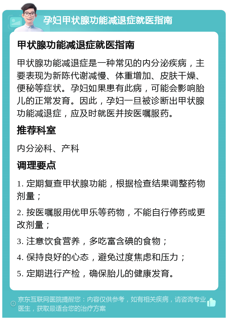 孕妇甲状腺功能减退症就医指南 甲状腺功能减退症就医指南 甲状腺功能减退症是一种常见的内分泌疾病，主要表现为新陈代谢减慢、体重增加、皮肤干燥、便秘等症状。孕妇如果患有此病，可能会影响胎儿的正常发育。因此，孕妇一旦被诊断出甲状腺功能减退症，应及时就医并按医嘱服药。 推荐科室 内分泌科、产科 调理要点 1. 定期复查甲状腺功能，根据检查结果调整药物剂量； 2. 按医嘱服用优甲乐等药物，不能自行停药或更改剂量； 3. 注意饮食营养，多吃富含碘的食物； 4. 保持良好的心态，避免过度焦虑和压力； 5. 定期进行产检，确保胎儿的健康发育。