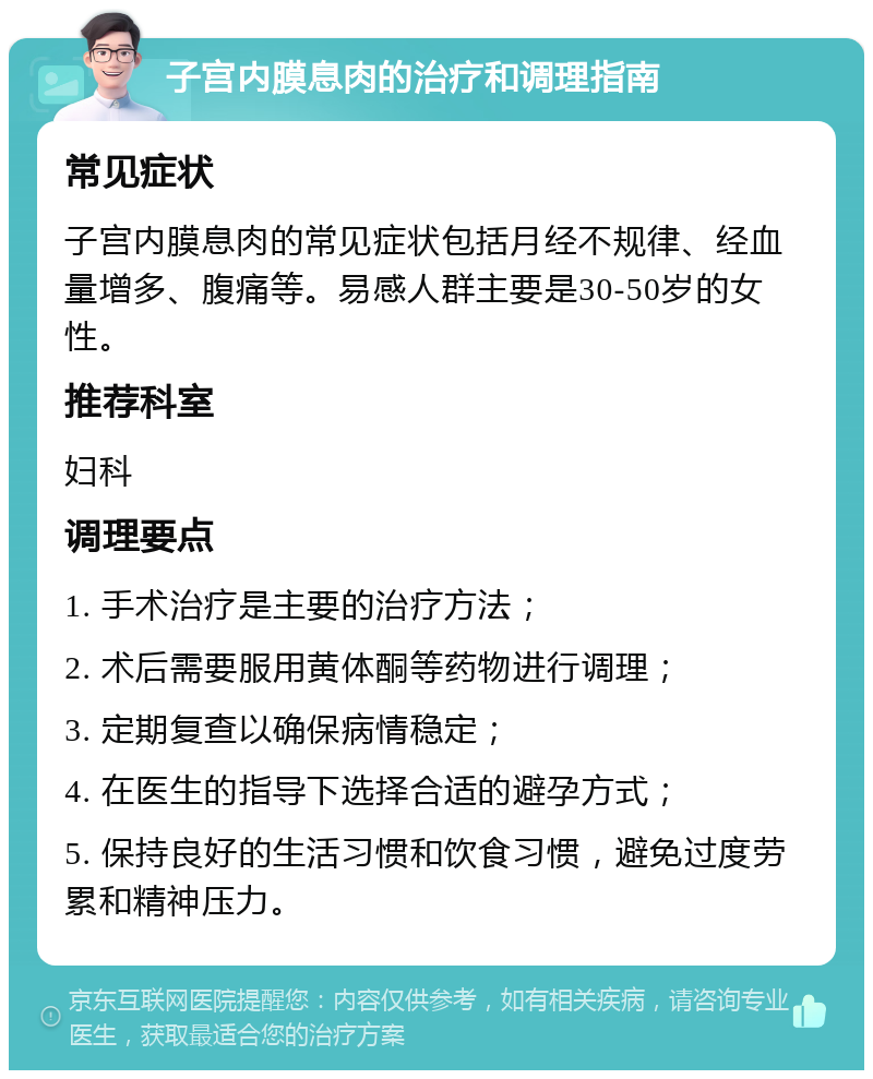 子宫内膜息肉的治疗和调理指南 常见症状 子宫内膜息肉的常见症状包括月经不规律、经血量增多、腹痛等。易感人群主要是30-50岁的女性。 推荐科室 妇科 调理要点 1. 手术治疗是主要的治疗方法； 2. 术后需要服用黄体酮等药物进行调理； 3. 定期复查以确保病情稳定； 4. 在医生的指导下选择合适的避孕方式； 5. 保持良好的生活习惯和饮食习惯，避免过度劳累和精神压力。