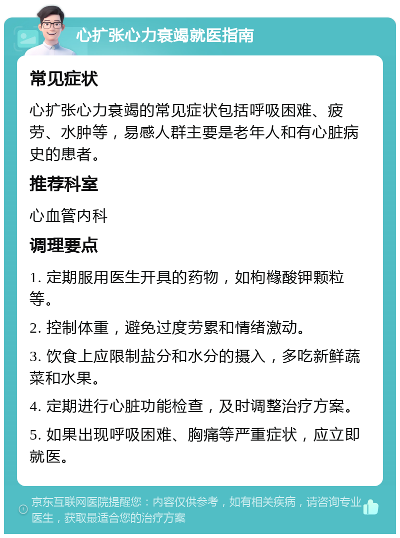 心扩张心力衰竭就医指南 常见症状 心扩张心力衰竭的常见症状包括呼吸困难、疲劳、水肿等，易感人群主要是老年人和有心脏病史的患者。 推荐科室 心血管内科 调理要点 1. 定期服用医生开具的药物，如枸橼酸钾颗粒等。 2. 控制体重，避免过度劳累和情绪激动。 3. 饮食上应限制盐分和水分的摄入，多吃新鲜蔬菜和水果。 4. 定期进行心脏功能检查，及时调整治疗方案。 5. 如果出现呼吸困难、胸痛等严重症状，应立即就医。