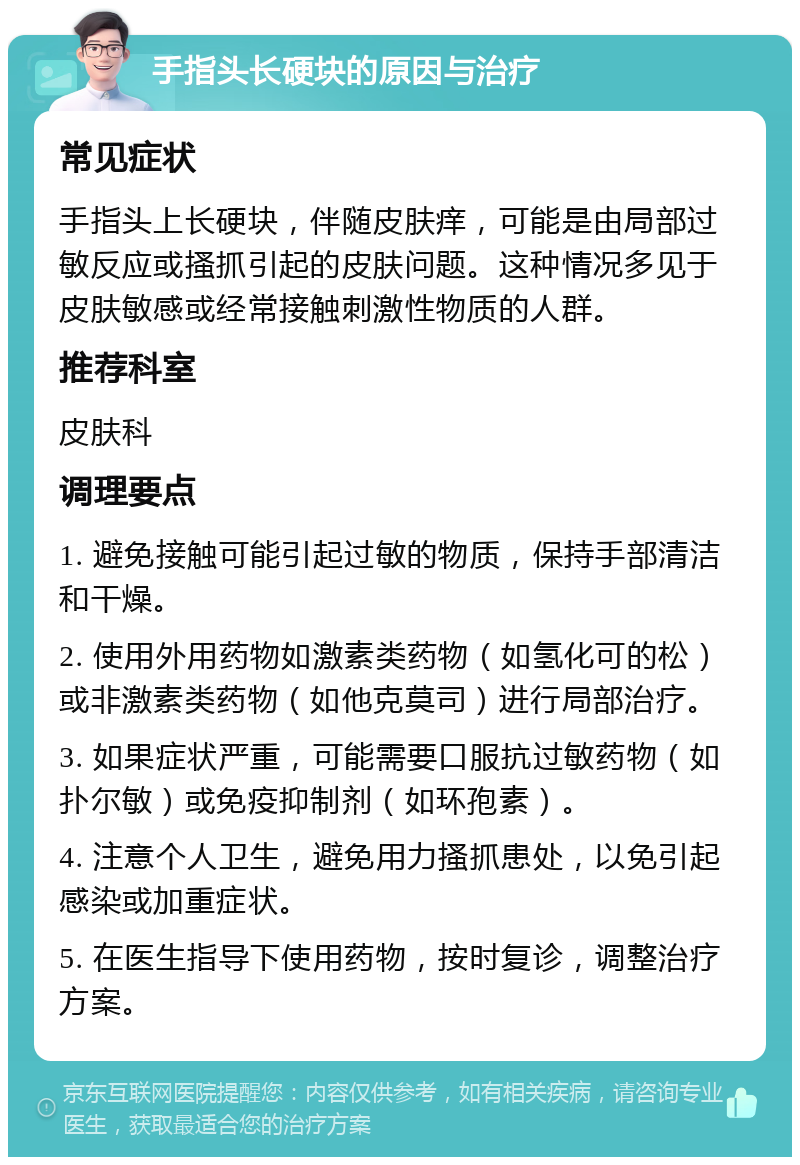 手指头长硬块的原因与治疗 常见症状 手指头上长硬块，伴随皮肤痒，可能是由局部过敏反应或搔抓引起的皮肤问题。这种情况多见于皮肤敏感或经常接触刺激性物质的人群。 推荐科室 皮肤科 调理要点 1. 避免接触可能引起过敏的物质，保持手部清洁和干燥。 2. 使用外用药物如激素类药物（如氢化可的松）或非激素类药物（如他克莫司）进行局部治疗。 3. 如果症状严重，可能需要口服抗过敏药物（如扑尔敏）或免疫抑制剂（如环孢素）。 4. 注意个人卫生，避免用力搔抓患处，以免引起感染或加重症状。 5. 在医生指导下使用药物，按时复诊，调整治疗方案。