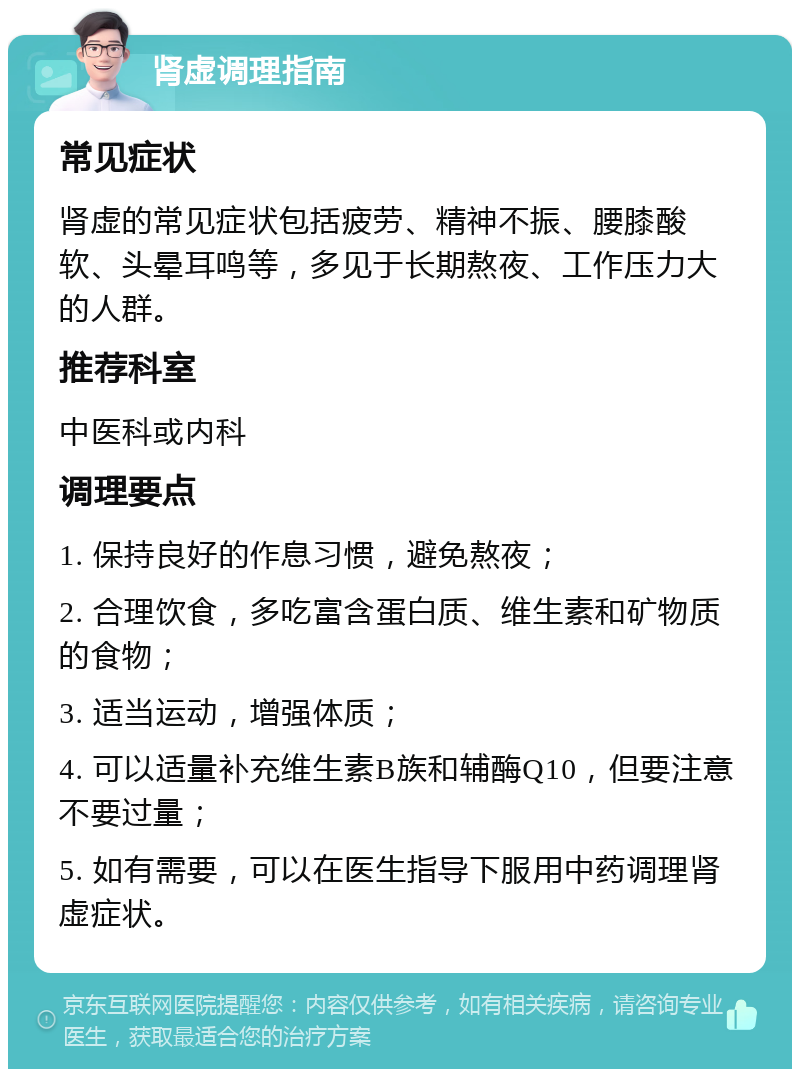 肾虚调理指南 常见症状 肾虚的常见症状包括疲劳、精神不振、腰膝酸软、头晕耳鸣等，多见于长期熬夜、工作压力大的人群。 推荐科室 中医科或内科 调理要点 1. 保持良好的作息习惯，避免熬夜； 2. 合理饮食，多吃富含蛋白质、维生素和矿物质的食物； 3. 适当运动，增强体质； 4. 可以适量补充维生素B族和辅酶Q10，但要注意不要过量； 5. 如有需要，可以在医生指导下服用中药调理肾虚症状。