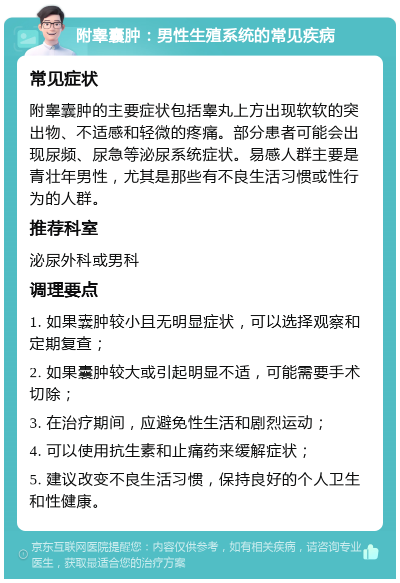 附睾囊肿：男性生殖系统的常见疾病 常见症状 附睾囊肿的主要症状包括睾丸上方出现软软的突出物、不适感和轻微的疼痛。部分患者可能会出现尿频、尿急等泌尿系统症状。易感人群主要是青壮年男性，尤其是那些有不良生活习惯或性行为的人群。 推荐科室 泌尿外科或男科 调理要点 1. 如果囊肿较小且无明显症状，可以选择观察和定期复查； 2. 如果囊肿较大或引起明显不适，可能需要手术切除； 3. 在治疗期间，应避免性生活和剧烈运动； 4. 可以使用抗生素和止痛药来缓解症状； 5. 建议改变不良生活习惯，保持良好的个人卫生和性健康。