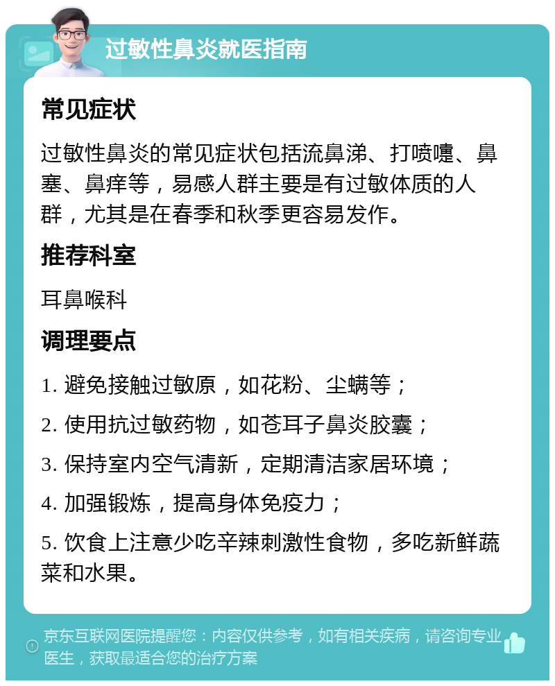 过敏性鼻炎就医指南 常见症状 过敏性鼻炎的常见症状包括流鼻涕、打喷嚏、鼻塞、鼻痒等，易感人群主要是有过敏体质的人群，尤其是在春季和秋季更容易发作。 推荐科室 耳鼻喉科 调理要点 1. 避免接触过敏原，如花粉、尘螨等； 2. 使用抗过敏药物，如苍耳子鼻炎胶囊； 3. 保持室内空气清新，定期清洁家居环境； 4. 加强锻炼，提高身体免疫力； 5. 饮食上注意少吃辛辣刺激性食物，多吃新鲜蔬菜和水果。