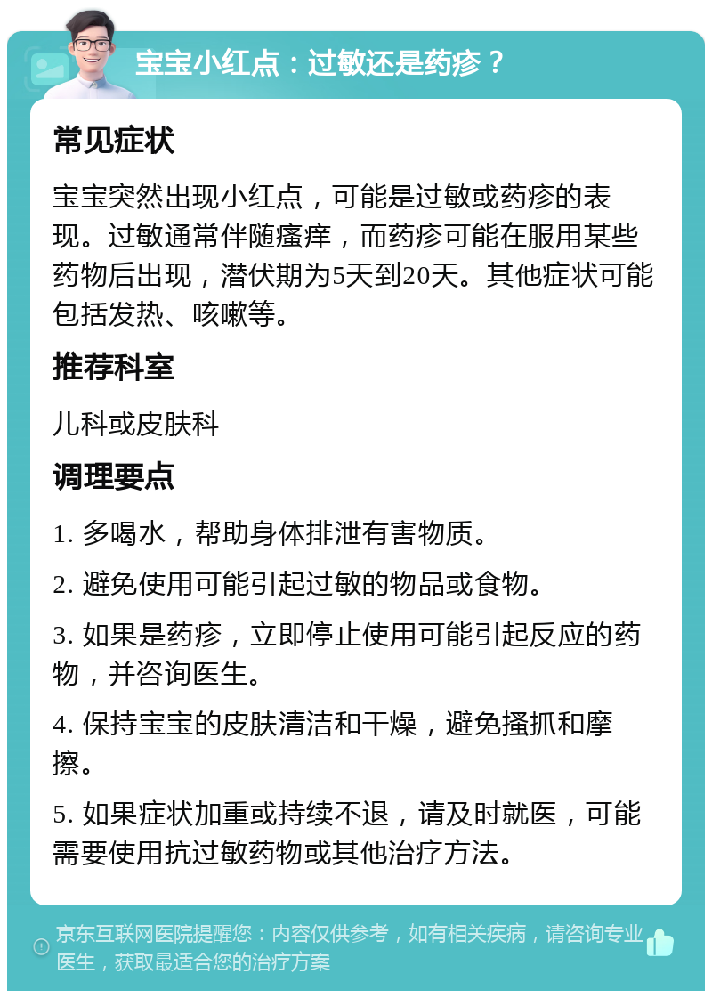 宝宝小红点：过敏还是药疹？ 常见症状 宝宝突然出现小红点，可能是过敏或药疹的表现。过敏通常伴随瘙痒，而药疹可能在服用某些药物后出现，潜伏期为5天到20天。其他症状可能包括发热、咳嗽等。 推荐科室 儿科或皮肤科 调理要点 1. 多喝水，帮助身体排泄有害物质。 2. 避免使用可能引起过敏的物品或食物。 3. 如果是药疹，立即停止使用可能引起反应的药物，并咨询医生。 4. 保持宝宝的皮肤清洁和干燥，避免搔抓和摩擦。 5. 如果症状加重或持续不退，请及时就医，可能需要使用抗过敏药物或其他治疗方法。