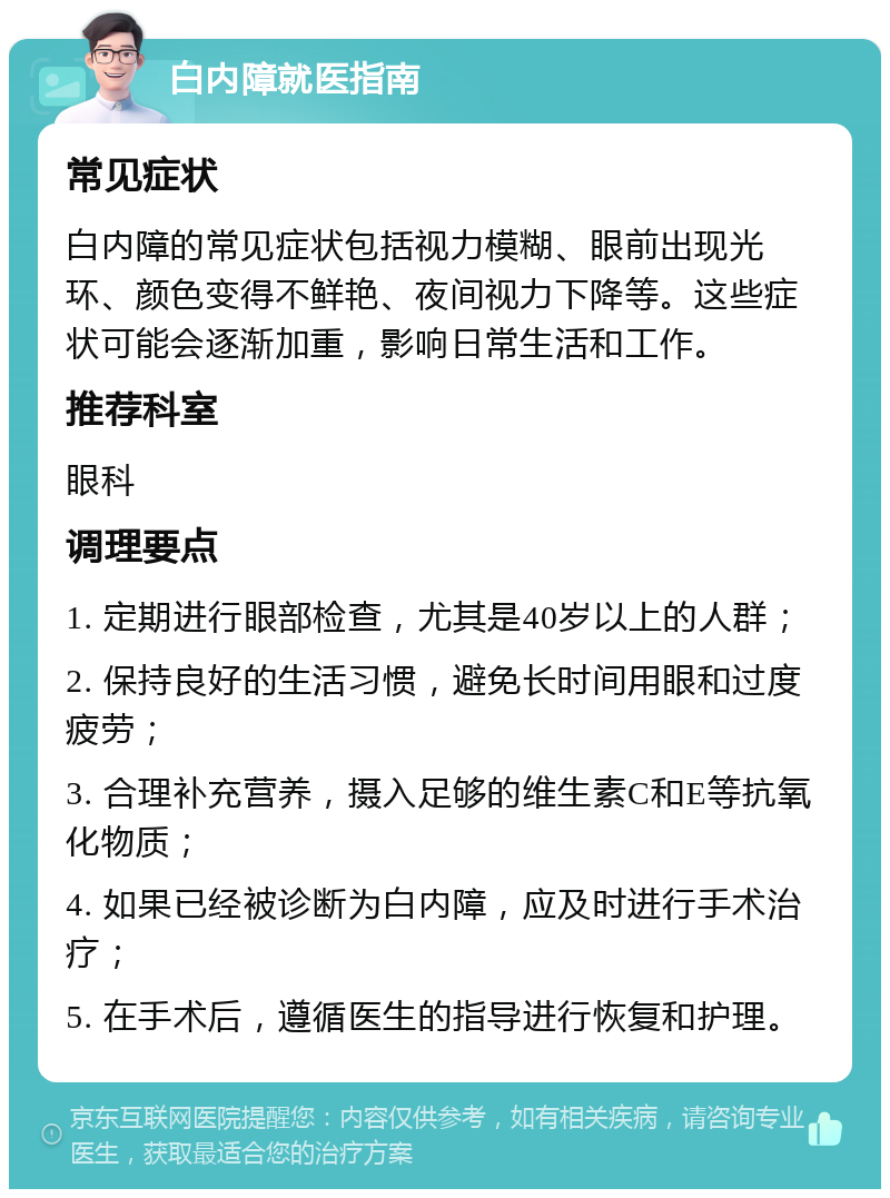 白内障就医指南 常见症状 白内障的常见症状包括视力模糊、眼前出现光环、颜色变得不鲜艳、夜间视力下降等。这些症状可能会逐渐加重，影响日常生活和工作。 推荐科室 眼科 调理要点 1. 定期进行眼部检查，尤其是40岁以上的人群； 2. 保持良好的生活习惯，避免长时间用眼和过度疲劳； 3. 合理补充营养，摄入足够的维生素C和E等抗氧化物质； 4. 如果已经被诊断为白内障，应及时进行手术治疗； 5. 在手术后，遵循医生的指导进行恢复和护理。