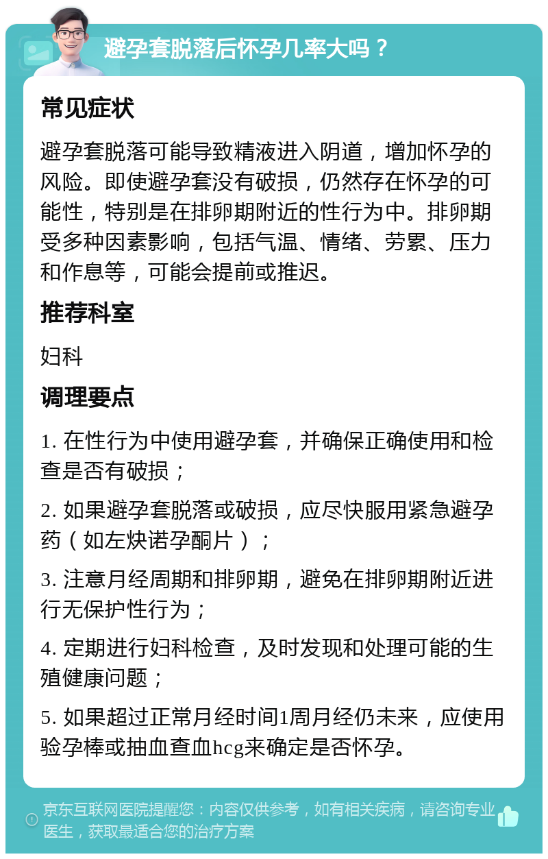 避孕套脱落后怀孕几率大吗？ 常见症状 避孕套脱落可能导致精液进入阴道，增加怀孕的风险。即使避孕套没有破损，仍然存在怀孕的可能性，特别是在排卵期附近的性行为中。排卵期受多种因素影响，包括气温、情绪、劳累、压力和作息等，可能会提前或推迟。 推荐科室 妇科 调理要点 1. 在性行为中使用避孕套，并确保正确使用和检查是否有破损； 2. 如果避孕套脱落或破损，应尽快服用紧急避孕药（如左炔诺孕酮片）； 3. 注意月经周期和排卵期，避免在排卵期附近进行无保护性行为； 4. 定期进行妇科检查，及时发现和处理可能的生殖健康问题； 5. 如果超过正常月经时间1周月经仍未来，应使用验孕棒或抽血查血hcg来确定是否怀孕。