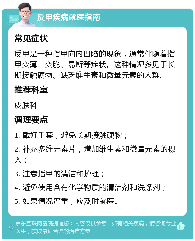 反甲疾病就医指南 常见症状 反甲是一种指甲向内凹陷的现象，通常伴随着指甲变薄、变脆、易断等症状。这种情况多见于长期接触硬物、缺乏维生素和微量元素的人群。 推荐科室 皮肤科 调理要点 1. 戴好手套，避免长期接触硬物； 2. 补充多维元素片，增加维生素和微量元素的摄入； 3. 注意指甲的清洁和护理； 4. 避免使用含有化学物质的清洁剂和洗涤剂； 5. 如果情况严重，应及时就医。