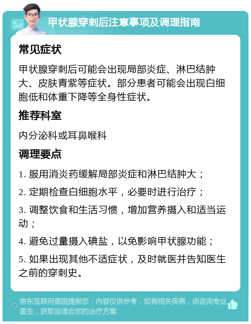 甲状腺穿刺后注意事项及调理指南 常见症状 甲状腺穿刺后可能会出现局部炎症、淋巴结肿大、皮肤青紫等症状。部分患者可能会出现白细胞低和体重下降等全身性症状。 推荐科室 内分泌科或耳鼻喉科 调理要点 1. 服用消炎药缓解局部炎症和淋巴结肿大； 2. 定期检查白细胞水平，必要时进行治疗； 3. 调整饮食和生活习惯，增加营养摄入和适当运动； 4. 避免过量摄入碘盐，以免影响甲状腺功能； 5. 如果出现其他不适症状，及时就医并告知医生之前的穿刺史。