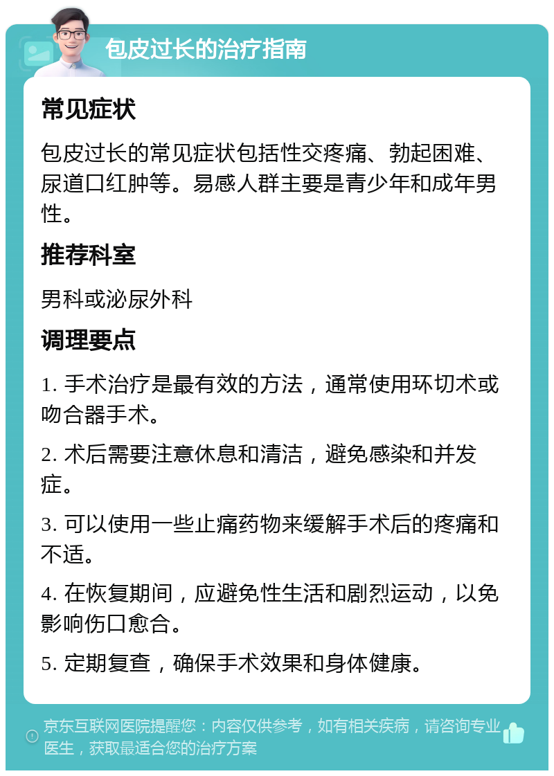 包皮过长的治疗指南 常见症状 包皮过长的常见症状包括性交疼痛、勃起困难、尿道口红肿等。易感人群主要是青少年和成年男性。 推荐科室 男科或泌尿外科 调理要点 1. 手术治疗是最有效的方法，通常使用环切术或吻合器手术。 2. 术后需要注意休息和清洁，避免感染和并发症。 3. 可以使用一些止痛药物来缓解手术后的疼痛和不适。 4. 在恢复期间，应避免性生活和剧烈运动，以免影响伤口愈合。 5. 定期复查，确保手术效果和身体健康。