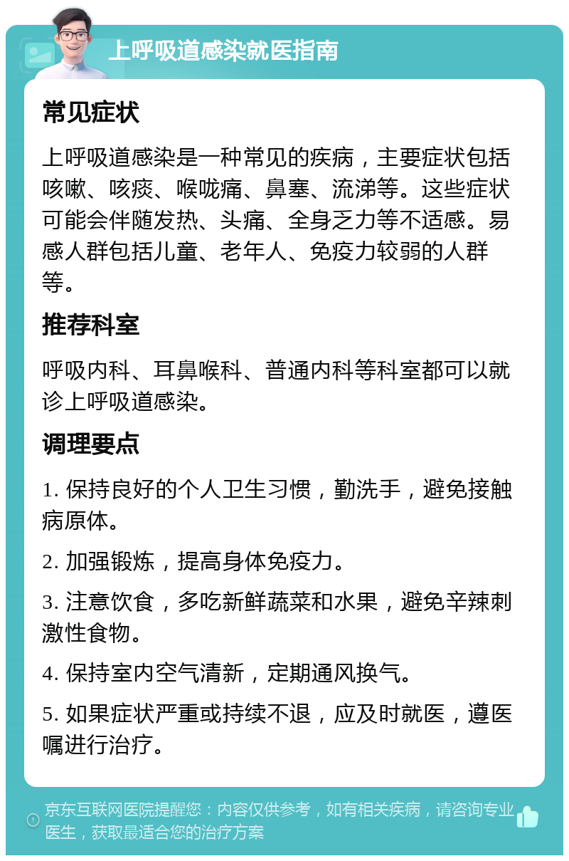 上呼吸道感染就医指南 常见症状 上呼吸道感染是一种常见的疾病，主要症状包括咳嗽、咳痰、喉咙痛、鼻塞、流涕等。这些症状可能会伴随发热、头痛、全身乏力等不适感。易感人群包括儿童、老年人、免疫力较弱的人群等。 推荐科室 呼吸内科、耳鼻喉科、普通内科等科室都可以就诊上呼吸道感染。 调理要点 1. 保持良好的个人卫生习惯，勤洗手，避免接触病原体。 2. 加强锻炼，提高身体免疫力。 3. 注意饮食，多吃新鲜蔬菜和水果，避免辛辣刺激性食物。 4. 保持室内空气清新，定期通风换气。 5. 如果症状严重或持续不退，应及时就医，遵医嘱进行治疗。