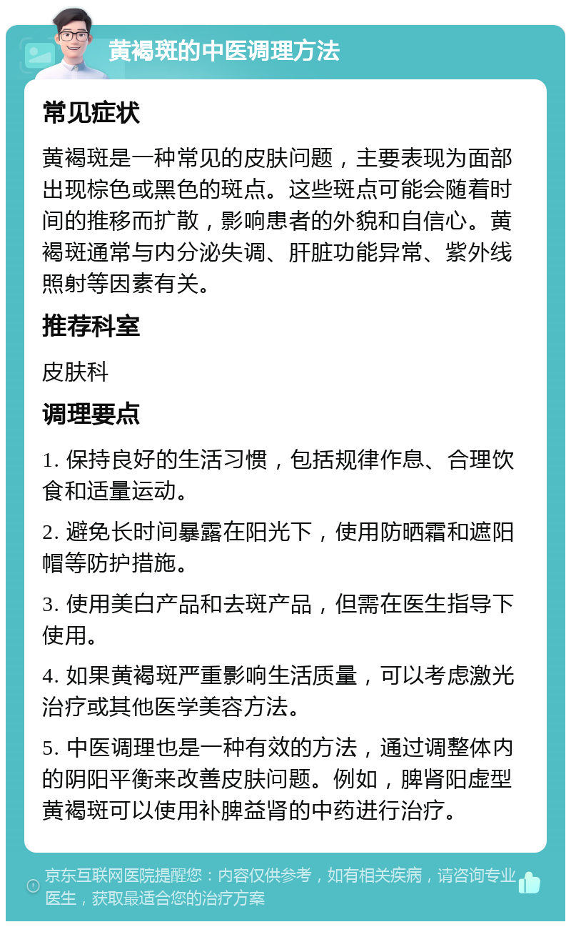 黄褐斑的中医调理方法 常见症状 黄褐斑是一种常见的皮肤问题，主要表现为面部出现棕色或黑色的斑点。这些斑点可能会随着时间的推移而扩散，影响患者的外貌和自信心。黄褐斑通常与内分泌失调、肝脏功能异常、紫外线照射等因素有关。 推荐科室 皮肤科 调理要点 1. 保持良好的生活习惯，包括规律作息、合理饮食和适量运动。 2. 避免长时间暴露在阳光下，使用防晒霜和遮阳帽等防护措施。 3. 使用美白产品和去斑产品，但需在医生指导下使用。 4. 如果黄褐斑严重影响生活质量，可以考虑激光治疗或其他医学美容方法。 5. 中医调理也是一种有效的方法，通过调整体内的阴阳平衡来改善皮肤问题。例如，脾肾阳虚型黄褐斑可以使用补脾益肾的中药进行治疗。