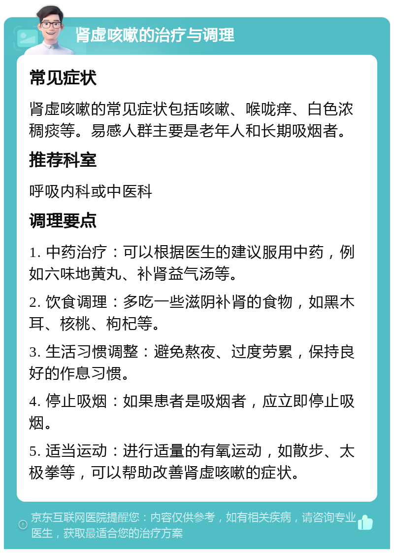 肾虚咳嗽的治疗与调理 常见症状 肾虚咳嗽的常见症状包括咳嗽、喉咙痒、白色浓稠痰等。易感人群主要是老年人和长期吸烟者。 推荐科室 呼吸内科或中医科 调理要点 1. 中药治疗：可以根据医生的建议服用中药，例如六味地黄丸、补肾益气汤等。 2. 饮食调理：多吃一些滋阴补肾的食物，如黑木耳、核桃、枸杞等。 3. 生活习惯调整：避免熬夜、过度劳累，保持良好的作息习惯。 4. 停止吸烟：如果患者是吸烟者，应立即停止吸烟。 5. 适当运动：进行适量的有氧运动，如散步、太极拳等，可以帮助改善肾虚咳嗽的症状。