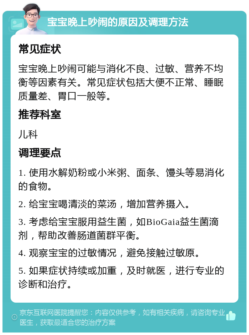 宝宝晚上吵闹的原因及调理方法 常见症状 宝宝晚上吵闹可能与消化不良、过敏、营养不均衡等因素有关。常见症状包括大便不正常、睡眠质量差、胃口一般等。 推荐科室 儿科 调理要点 1. 使用水解奶粉或小米粥、面条、馒头等易消化的食物。 2. 给宝宝喝清淡的菜汤，增加营养摄入。 3. 考虑给宝宝服用益生菌，如BioGaia益生菌滴剂，帮助改善肠道菌群平衡。 4. 观察宝宝的过敏情况，避免接触过敏原。 5. 如果症状持续或加重，及时就医，进行专业的诊断和治疗。