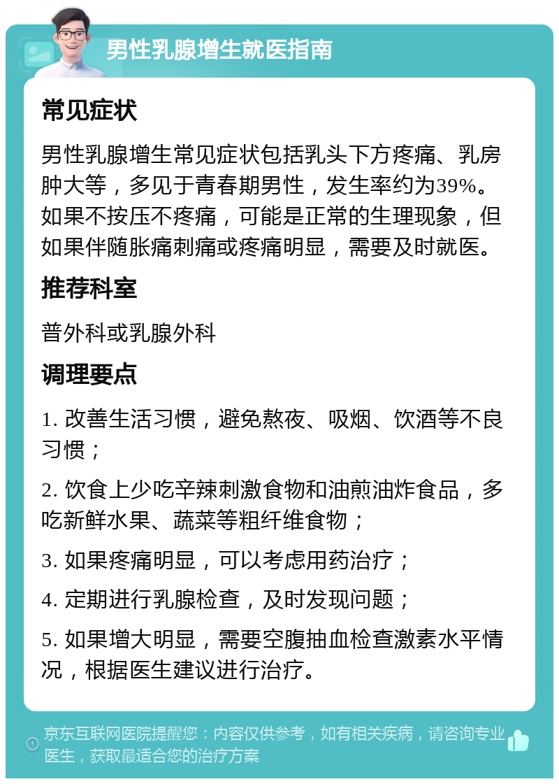 男性乳腺增生就医指南 常见症状 男性乳腺增生常见症状包括乳头下方疼痛、乳房肿大等，多见于青春期男性，发生率约为39%。如果不按压不疼痛，可能是正常的生理现象，但如果伴随胀痛刺痛或疼痛明显，需要及时就医。 推荐科室 普外科或乳腺外科 调理要点 1. 改善生活习惯，避免熬夜、吸烟、饮酒等不良习惯； 2. 饮食上少吃辛辣刺激食物和油煎油炸食品，多吃新鲜水果、蔬菜等粗纤维食物； 3. 如果疼痛明显，可以考虑用药治疗； 4. 定期进行乳腺检查，及时发现问题； 5. 如果增大明显，需要空腹抽血检查激素水平情况，根据医生建议进行治疗。