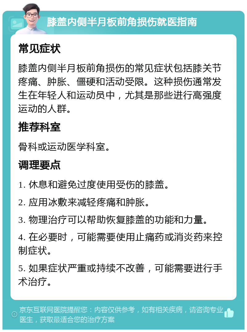 膝盖内侧半月板前角损伤就医指南 常见症状 膝盖内侧半月板前角损伤的常见症状包括膝关节疼痛、肿胀、僵硬和活动受限。这种损伤通常发生在年轻人和运动员中，尤其是那些进行高强度运动的人群。 推荐科室 骨科或运动医学科室。 调理要点 1. 休息和避免过度使用受伤的膝盖。 2. 应用冰敷来减轻疼痛和肿胀。 3. 物理治疗可以帮助恢复膝盖的功能和力量。 4. 在必要时，可能需要使用止痛药或消炎药来控制症状。 5. 如果症状严重或持续不改善，可能需要进行手术治疗。