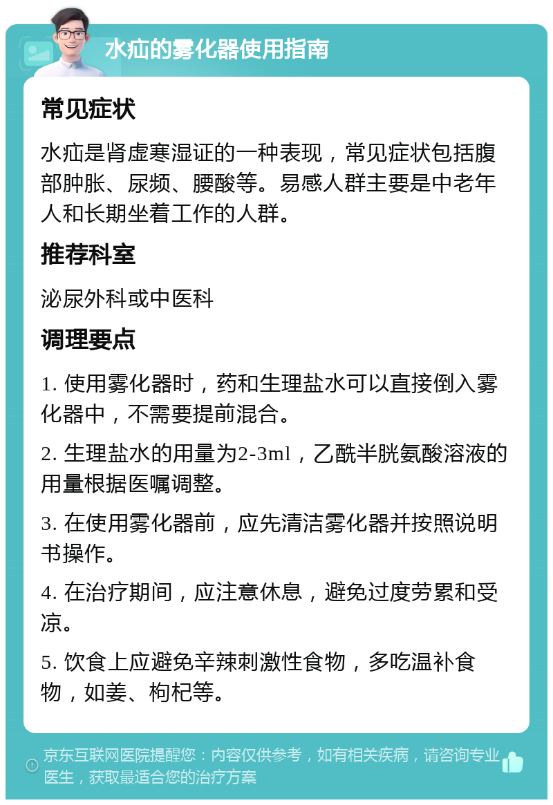 水疝的雾化器使用指南 常见症状 水疝是肾虚寒湿证的一种表现，常见症状包括腹部肿胀、尿频、腰酸等。易感人群主要是中老年人和长期坐着工作的人群。 推荐科室 泌尿外科或中医科 调理要点 1. 使用雾化器时，药和生理盐水可以直接倒入雾化器中，不需要提前混合。 2. 生理盐水的用量为2-3ml，乙酰半胱氨酸溶液的用量根据医嘱调整。 3. 在使用雾化器前，应先清洁雾化器并按照说明书操作。 4. 在治疗期间，应注意休息，避免过度劳累和受凉。 5. 饮食上应避免辛辣刺激性食物，多吃温补食物，如姜、枸杞等。