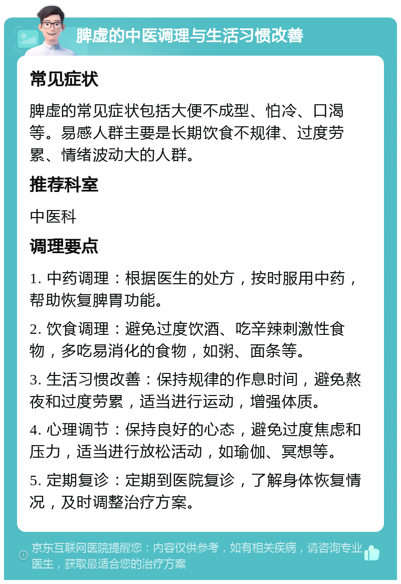 脾虚的中医调理与生活习惯改善 常见症状 脾虚的常见症状包括大便不成型、怕冷、口渴等。易感人群主要是长期饮食不规律、过度劳累、情绪波动大的人群。 推荐科室 中医科 调理要点 1. 中药调理：根据医生的处方，按时服用中药，帮助恢复脾胃功能。 2. 饮食调理：避免过度饮酒、吃辛辣刺激性食物，多吃易消化的食物，如粥、面条等。 3. 生活习惯改善：保持规律的作息时间，避免熬夜和过度劳累，适当进行运动，增强体质。 4. 心理调节：保持良好的心态，避免过度焦虑和压力，适当进行放松活动，如瑜伽、冥想等。 5. 定期复诊：定期到医院复诊，了解身体恢复情况，及时调整治疗方案。